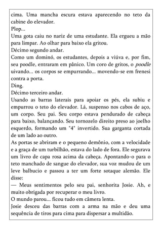 cima. Uma mancha escura estava aparecendo no teto da
cabine do elevador.
Plop...
Uma gota caiu no nariz de uma estudante. Ela ergueu a mão
para limpar. Ao olhar para baixo ela gritou.
Décimo segundo andar.
Como um dominó, os estudantes, depois a viúva e, por fim,
seu poodle, entraram em pânico. Um coro de gritos, o poodle
uivando... os corpos se empurrando... movendo-se em frenesi
contra a porta.
Ding.
Décimo terceiro andar.
Usando as barras laterais para apoiar os pés, ela subiu e
empurrou o teto do elevador. Lá, suspenso nos cabos de aço,
um corpo. Seu pai. Seu corpo estava pendurado de cabeça
para baixo, balançando. Seu tornozelo direito preso ao joelho
esquerdo, formando um "4" invertido. Sua garganta cortada
de um lado ao outro.
As portas se abriram e o pequeno demônio, com a velocidade
e a graça de um turbilhão, estava do lado de fora. Ele segurava
um livro de capa rosa acima da cabeça. Apontando-o para o
teto manchado de sangue do elevador, sua voz mudou de um
leve balbucio e passou a ter um forte sotaque alemão. Ele
disse:
— Meus sentimentos pelo seu pai, senhorita Josie. Ah, e
muito obrigada por recuperar o meu livro.
O mundo parou... ficou tudo em câmera lenta.
Josie desceu das barras com a arma na mão e deu uma
sequência de tiros para cima para dispersar a multidão.
 
