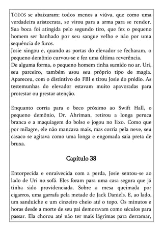 TODOS se abaixaram; todos menos a viúva, que como uma
verdadeira aristocrata, se virou para a arma para se render.
Sua boca foi atingida pelo segundo tiro, que fez o pequeno
homem ser banhado por seu sangue velho e não por uma
sequência de furos.
Josie xingou e, quando as portas do elevador se fecharam, o
pequeno demônio curvou-se e fez uma última reverência.
De alguma forma, o pequeno homem tinha sumido no ar. Uri,
seu parceiro, também usou seu próprio tipo de magia.
Apareceu, com o distintivo do FBI e tirou Josie do prédio. As
testemunhas do elevador estavam muito apavoradas para
protestar ou prestar atenção.

Enquanto corria para o beco próximo ao Swift Hall, o
pequeno demônio, Dr. Ahriman, retirou a longa peruca
branca e a maquiagem do bolso e jogou no lixo. Como que
por milagre, ele não mancava mais, mas corria pela neve, seu
casaco se agitava como uma longa e engomada saia preta de
bruxa.

                        Capítulo 38

Entorpecida e enraivecida com a perda, Josie sentou-se ao
lado de Uri no sofá. Eles foram para uma casa segura que já
tinha sido providenciada. Sobre a mesa queimada por
cigarros, uma garrafa pela metade de Jack Daniels. E, ao lado,
um sanduíche e um cinzeiro cheio até o topo. Os minutos e
horas desde a morte de seu pai demoravam como séculos para
passar. Ela chorou até não ter mais lágrimas para derramar,
 