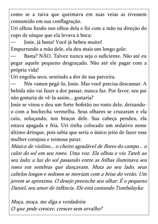como se a raiva que queimava em suas veias as tivessem
consumido em sua conflagração.
Uri olhou fundo nos olhos dela e foi com a mão na direção do
copo de uísque que ela levava à boca:
—      Josie, já basta! Você já bebeu muito!
Empurrando a mão dele, ela deu mais um longo gole:
—      Basta? NÃO. Talvez nunca seja o suficiente. Não até eu
pegar aquele pequeno desgraçado. Não até ele pagar com a
própria vida!
Uri engoliu seco, sentindo a dor de sua parceira.
—      Nós vamos pegá-lo, Josie. Mas você precisa descansar. A
bebida não vai fazer a dor passar, nunca faz. Por favor, seu pai
não gostaria de vê-la assim... gostaria?
Josie se virou e deu um forte bofetão no rosto dele, deixando-
o com a bochecha vermelha. Seus olhares se cruzaram e ela
caiu, soluçando, nos braços dele. Sua cabeça pendeu, ela
estava apagada e fria. Uri tinha colocado um sedativo nesse
último drinque, pois sabia que seria o único jeito de fazer essa
mulher corajosa e teimosa parar.
Música de violino... o cheiro agradável de flores do campo... o
calor do sol em seu rosto. Uma voz. Ela olhou e viu Tateh ao
seu lado; a luz do sol passando entre as folhas iluminava seu
rosto em sombras que dançavam. Muta ao seu lado, seus
cabelos longos e sedosos se moviam com a brisa do verão. Um
jovem se aproxima. O desejo preenche seu olhar: É o pequeno
Daniel, seu amor de infância. Ele está cantando Tumbalayka:

Moça, moça, me diga a verdadeira
O que pode crescer, crescer sem orvalho?
 