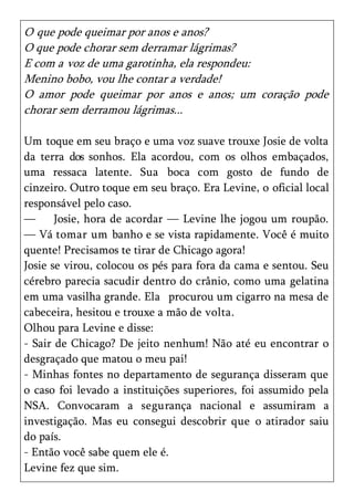 O que pode queimar por anos e anos?
O que pode chorar sem derramar lágrimas?
E com a voz de uma garotinha, ela respondeu:
Menino bobo, vou lhe contar a verdade!
O amor pode queimar por anos e anos; um coração pode
chorar sem derramou lágrimas...

Um toque em seu braço e uma voz suave trouxe Josie de volta
da terra dos sonhos. Ela acordou, com os olhos embaçados,
uma ressaca latente. Sua boca com gosto de fundo de
cinzeiro. Outro toque em seu braço. Era Levine, o oficial local
responsável pelo caso.
—      Josie, hora de acordar — Levine lhe jogou um roupão.
— Vá tomar um banho e se vista rapidamente. Você é muito
quente! Precisamos te tirar de Chicago agora!
Josie se virou, colocou os pés para fora da cama e sentou. Seu
cérebro parecia sacudir dentro do crânio, como uma gelatina
em uma vasilha grande. Ela procurou um cigarro na mesa de
cabeceira, hesitou e trouxe a mão de volta.
Olhou para Levine e disse:
- Sair de Chicago? De jeito nenhum! Não até eu encontrar o
desgraçado que matou o meu pai!
- Minhas fontes no departamento de segurança disseram que
o caso foi levado a instituições superiores, foi assumido pela
NSA. Convocaram a segurança nacional e assumiram a
investigação. Mas eu consegui descobrir que o atirador saiu
do país.
- Então você sabe quem ele é.
Levine fez que sim.
 