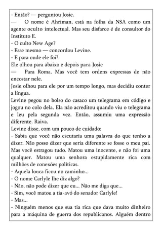 - Então? — perguntou Josie.
—      O nome é Ahriman, está na folha da NSA como um
agente oculto intelectual. Mas seu disfarce é de consultor do
Instituto E.
- O culto New Age?
- Esse mesmo — concordou Levine.
- E para onde ele foi?
Ele olhou para abaixo e depois para Josie
—      Para Roma. Mas você tem ordens expressas de não
encostar nele.
Josie olhou para ele por um tempo longo, mas decidiu conter
a língua.
Levine pegou no bolso do casaco um telegrama em código e
jogou no colo dela. Ela não acreditou quando viu o telegrama
e leu pela segunda vez. Então, assumiu uma expressão
diferente. Raiva.
Levine disse, com um pouco de cuidado:
- Sabia que você não escutaria uma palavra do que tenho a
dizer. Não posso dizer que seria diferente se fosse o meu pai.
Mas você estragou tudo. Matou uma inocente, e não foi uma
qualquer. Matou uma senhora estupidamente rica com
milhões de conexões políticas.
- Aquela louca ficou no caminho...
- O nome Carlyle lhe diz algo?
- Não, não pode dizer que eu... Não me diga que...
- Sim, você matou a tia-avó do senador Carlyle!
- Mas...
- Ninguém menos que sua tia rica que dava muito dinheiro
para a máquina de guerra dos republicanos. Alguém dentro
 