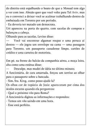 do distrito está espalhando o boato de que a Mossad tem algo
a ver com isso. Abraão quer que você volte para Tel Aviv, mas
eu o convenci a deixar você se acalmar trabalhando dentro da
embaixada em Toronto por um período.
- Eu deveria ter matado um democrata.
Uri apareceu na porta do quarto, com sacolas de compras e
balançou a cabeça.
Olhando para as sacolas, Levine disse:
—      Você vai encontrar algumas roupas e uma peruca aí
dentro — ele jogou um envelope na cama — uma passagem
para Toronto, um passaporte canadense limpo, cartões de
crédito e uma carteira de motorista.

Em pé, na frente do balcão da companhia aérea, a moça loira,
alta como uma estátua disse:
—      Desculpe, mas mudei de idéia no último minuto.
A funcionária, de cara amarrada, forçou um sorriso ao olhar
para o passaporte sobre a bancada.
- Sim, Sra. King, como posso ajudá-la?
Os olhos cor de topázio de Josie apareceram por cima dos
óculos escuros quando ela perguntou:
- Qual o próximo vôo para Roma?
A funcionária digitou as informações e respondeu:
- Temos um vôo saindo em uma hora.
- Esse está perfeito.
 