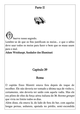Parte II




       bserve nosso segredo.
Lembre-se de que os fins justificam os meios... e que o sábio
deve usar todos os meios para fazer o bem que os maus usam
para o mal.
Adam Weishaupt, fundador dos Illuminati




                        Capítulo 39

                            Roma

O capitão Enzo Moretti estava fora depois do toque de
recolher. Ele não deveria ter tomado a última taça de vinho e,
certamente, não deveria ter saído com aquela vadia. Mas ele
era piloto de elite da força aérea italiana do 36 Stormo groupo
que vivia no limite todos os dias.
Além disso, ela estava lá, do lado de fora do bar, com aquelas
longas pernas, sedutora, apoiada no prédio, semi-escondida
 