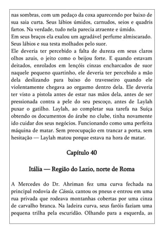 nas sombras, com um pedaço da coxa aparecendo por baixo de
sua saia curta. Seus lábios úmidos, carnudos, seios e quadris
fartos. Na verdade, tudo nela parecia atraente e úmido.
Em seus braços ela exalou um agradável perfume almiscarado.
Seus lábios e sua testa molhados pelo suor.
Ele deveria ter percebido a falta de dureza em seus claros
olhos azuis, o jeito como o beijou forte. E quando estavam
deitados, enrolados em lençóis cinzas encharcados de suor
naquele pequeno quartinho, ele deveria ter percebido a mão
dela deslizando para baixo do travesseiro quando ele
violentamente chegava ao orgasmo dentro dela. Ele deveria
ter visto a pistola antes de estar nas mãos dela, antes de ser
pressionada contra a pele do seu pescoço, antes de Laylah
puxar o gatilho. Laylah, ao completar sua tarefa na Suíça
obtendo os documentos do árabe no clube, tinha novamente
ido cuidar dos seus negócios. Funcionando como uma perfeita
máquina de matar. Sem preocupação em trancar a porta, sem
hesitação — Laylah matou porque estava na hora de matar.

                        Capítulo 40

       Itália — Região do Lazio, norte de Roma

A Mercedes do Dr. Ahriman fez uma curva fechada na
principal rodovia de Cássia, cantou os pneus e entrou em uma
rua privada que rodeava montanhas cobertas por uma cinza
de carvalho branca. Na ladeira curva, seus faróis faziam uma
pequena trilha pela escuridão. Olhando para a esquerda, as
 