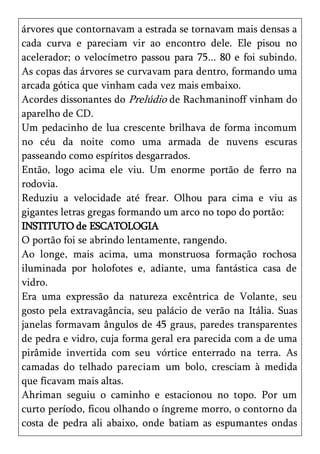 árvores que contornavam a estrada se tornavam mais densas a
cada curva e pareciam vir ao encontro dele. Ele pisou no
acelerador; o velocímetro passou para 75... 80 e foi subindo.
As copas das árvores se curvavam para dentro, formando uma
arcada gótica que vinham cada vez mais embaixo.
Acordes dissonantes do Prelúdio de Rachmaninoff vinham do
aparelho de CD.
Um pedacinho de lua crescente brilhava de forma incomum
no céu da noite como uma armada de nuvens escuras
passeando como espíritos desgarrados.
Então, logo acima ele viu. Um enorme portão de ferro na
rodovia.
Reduziu a velocidade até frear. Olhou para cima e viu as
gigantes letras gregas formando um arco no topo do portão:
INSTITUTO de ESCATOLOGIA
O portão foi se abrindo lentamente, rangendo.
Ao longe, mais acima, uma monstruosa formação rochosa
iluminada por holofotes e, adiante, uma fantástica casa de
vidro.
Era uma expressão da natureza excêntrica de Volante, seu
gosto pela extravagância, seu palácio de verão na Itália. Suas
janelas formavam ângulos de 45 graus, paredes transparentes
de pedra e vidro, cuja forma geral era parecida com a de uma
pirâmide invertida com seu vórtice enterrado na terra. As
camadas do telhado pareciam um bolo, cresciam à medida
que ficavam mais altas.
Ahriman seguiu o caminho e estacionou no topo. Por um
curto período, ficou olhando o íngreme morro, o contorno da
costa de pedra ali abaixo, onde batiam as espumantes ondas
 