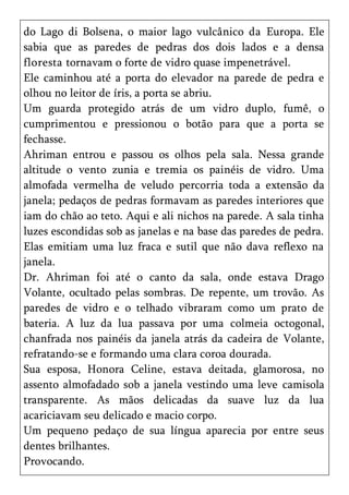 do Lago di Bolsena, o maior lago vulcânico da Europa. Ele
sabia que as paredes de pedras dos dois lados e a densa
floresta tornavam o forte de vidro quase impenetrável.
Ele caminhou até a porta do elevador na parede de pedra e
olhou no leitor de íris, a porta se abriu.
Um guarda protegido atrás de um vidro duplo, fumê, o
cumprimentou e pressionou o botão para que a porta se
fechasse.
Ahriman entrou e passou os olhos pela sala. Nessa grande
altitude o vento zunia e tremia os painéis de vidro. Uma
almofada vermelha de veludo percorria toda a extensão da
janela; pedaços de pedras formavam as paredes interiores que
iam do chão ao teto. Aqui e ali nichos na parede. A sala tinha
luzes escondidas sob as janelas e na base das paredes de pedra.
Elas emitiam uma luz fraca e sutil que não dava reflexo na
janela.
Dr. Ahriman foi até o canto da sala, onde estava Drago
Volante, ocultado pelas sombras. De repente, um trovão. As
paredes de vidro e o telhado vibraram como um prato de
bateria. A luz da lua passava por uma colmeia octogonal,
chanfrada nos painéis da janela atrás da cadeira de Volante,
refratando-se e formando uma clara coroa dourada.
Sua esposa, Honora Celine, estava deitada, glamorosa, no
assento almofadado sob a janela vestindo uma leve camisola
transparente. As mãos delicadas da suave luz da lua
acariciavam seu delicado e macio corpo.
Um pequeno pedaço de sua língua aparecia por entre seus
dentes brilhantes.
Provocando.
 