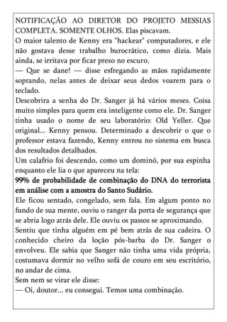 NOTIFICAÇÃO AO DIRETOR DO PROJETO MESSIAS
COMPLETA. SOMENTE OLHOS. Elas piscavam.
O maior talento de Kenny era "hackear" computadores, e ele
não gostava desse trabalho burocrático, como dizia. Mais
ainda, se irritava por ficar preso no escuro.
— Que se dane! — disse esfregando as mãos rapidamente
soprando, nelas antes de deixar seus dedos voarem para o
teclado.
Descobrira a senha do Dr. Sanger já há vários meses. Coisa
muito simples para quem era inteligente como ele. Dr. Sanger
tinha usado o nome de seu laboratório: Old Yeller. Que
original... Kenny pensou. Determinado a descobrir o que o
professor estava fazendo, Kenny entrou no sistema em busca
dos resultados detalhados.
Um calafrio foi descendo, como um dominó, por sua espinha
enquanto ele lia o que apareceu na tela:
99% de probabilidade de combinação do DNA do terrorista
em análise com a amostra do Santo Sudário.
Ele ficou sentado, congelado, sem fala. Em algum ponto no
fundo de sua mente, ouviu o ranger da porta de segurança que
se abria logo atrás dele. Ele ouviu os passos se aproximando.
Sentiu que tinha alguém em pé bem atrás de sua cadeira. O
conhecido cheiro da loção pós-barba do Dr. Sanger o
envolveu. Ele sabia que Sanger não tinha uma vida própria,
costumava dormir no velho sofá de couro em seu escritório,
no andar de cima.
Sem nem se virar ele disse:
— Oi, doutor... eu consegui. Temos uma combinação.
 