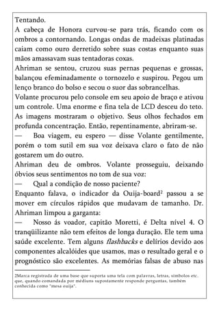Tentando.
A cabeça de Honora curvou-se para trás, ficando com os
ombros a contornando. Longas ondas de madeixas platinadas
caiam como ouro derretido sobre suas costas enquanto suas
mãos amassavam suas tentadoras coxas.
Ahriman se sentou, cruzou suas pernas pequenas e grossas,
balançou efeminadamente o tornozelo e suspirou. Pegou um
lenço branco do bolso e secou o suor das sobrancelhas.
Volante procurou pelo console em seu apoio de braço e ativou
um controle. Uma enorme e fina tela de LCD desceu do teto.
As imagens mostraram o objetivo. Seus olhos fechados em
profunda concentração. Então, repentinamente, abriram-se.
—     Boa viagem, eu espero — disse Volante gentilmente,
porém o tom sutil em sua voz deixava claro o fato de não
gostarem um do outro.
Ahriman deu de ombros. Volante prosseguiu, deixando
óbvios seus sentimentos no tom de sua voz:
—     Qual a condição de nosso paciente?
Enquanto falava, o indicador da Ouija-board2 passou a se
mover em círculos rápidos que mudavam de tamanho. Dr.
Ahriman limpou a garganta:
—     Nosso ás voador, capitão Moretti, é Delta nível 4. O
tranqüilizante não tem efeitos de longa duração. Ele tem uma
saúde excelente. Tem alguns flashbacks e delírios devido aos
componentes alcalóides que usamos, mas o resultado geral e o
prognóstico são excelentes. As memórias falsas de abuso nas
2Marca registrada de uma base que suporta uma tela com pal avras, letras, símbolos etc.
que, quando comanda da por médiuns supostamente responde perguntas, também
conhecida c omo "mesa ouija".
 