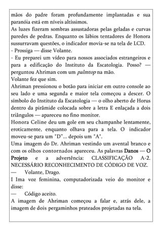 mãos do padre foram profundamente implantadas e sua
paranóia está em níveis altíssimos.
As luzes fizeram sombras assustadoras pelas geladas e curvas
paredes de pedras. Enquanto os lábios tentadores de Honora
sussurravam questões, o indicador movia-se na tela de LCD.
- Prossiga — disse Volante.
- Eu preparei um vídeo para nossos associados estrangeiros e
para a edificação do Instituto da Escatologia. Posso? —
perguntou Ahriman com um palmtop na mão.
Volante fez que sim.
Ahriman pressionou o botão para iniciar em outro console ao
seu lado e uma segunda e maior tela começou a descer. O
símbolo do Instituto da Escatologia — o olho aberto de Horus
dentro da pirâmide colocada sobre a letra E enlaçada a dois
triângulos — apareceu no fino monitor.
Honora Celine deu um gole em seu champanhe lentamente,
eroticamente, enquanto olhava para a tela. O indicador
moveu-se para um "D‖... depois um "A".
Uma imagem do Dr. Ahriman vestindo um avental branco e
com os olhos contornados apareceu. As palavras Danos — O
Projeto e a advertência: CLASSIFICAÇÃO A-2.
NECESSÁRIO RECONHECIMENTO DE CÓDIGO DE VOZ.
—      Volante, Drago.
I Ima voz feminina, computadorizada veio do monitor e
disse:
—      Código aceito.
A imagem de Ahriman começou a falar e, atrás dele, a
imagem de dois pergaminhos prateados projetadas na tela.
 
