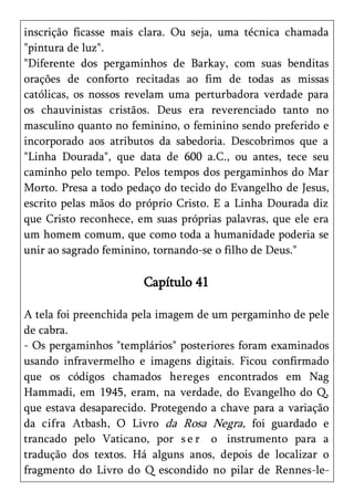inscrição ficasse mais clara. Ou seja, uma técnica chamada
"pintura de luz".
"Diferente dos pergaminhos de Barkay, com suas benditas
orações de conforto recitadas ao fim de todas as missas
católicas, os nossos revelam uma perturbadora verdade para
os chauvinistas cristãos. Deus era reverenciado tanto no
masculino quanto no feminino, o feminino sendo preferido e
incorporado aos atributos da sabedoria. Descobrimos que a
"Linha Dourada", que data de 600 a.C., ou antes, tece seu
caminho pelo tempo. Pelos tempos dos pergaminhos do Mar
Morto. Presa a todo pedaço do tecido do Evangelho de Jesus,
escrito pelas mãos do próprio Cristo. E a Linha Dourada diz
que Cristo reconhece, em suas próprias palavras, que ele era
um homem comum, que como toda a humanidade poderia se
unir ao sagrado feminino, tornando-se o filho de Deus."

                       Capítulo 41

A tela foi preenchida pela imagem de um pergaminho de pele
de cabra.
- Os pergaminhos "templários" posteriores foram examinados
usando infravermelho e imagens digitais. Ficou confirmado
que os códigos chamados hereges encontrados em Nag
Hammadi, em 1945, eram, na verdade, do Evangelho do Q,
que estava desaparecido. Protegendo a chave para a variação
da cifra Atbash, O Livro da Rosa Negra, foi guardado e
trancado pelo Vaticano, por s e r o instrumento para a
tradução dos textos. Há alguns anos, depois de localizar o
fragmento do Livro do Q escondido no pilar de Rennes-le-
 