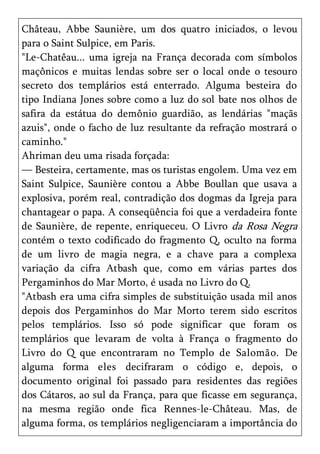 Château, Abbe Saunière, um dos quatro iniciados, o levou
para o Saint Sulpice, em Paris.
"Le-Chatêau... uma igreja na França decorada com símbolos
maçônicos e muitas lendas sobre ser o local onde o tesouro
secreto dos templários está enterrado. Alguma besteira do
tipo Indiana Jones sobre como a luz do sol bate nos olhos de
safira da estátua do demônio guardião, as lendárias "maçãs
azuis", onde o facho de luz resultante da refração mostrará o
caminho."
Ahriman deu uma risada forçada:
— Besteira, certamente, mas os turistas engolem. Uma vez em
Saint Sulpice, Saunière contou a Abbe Boullan que usava a
explosiva, porém real, contradição dos dogmas da Igreja para
chantagear o papa. A conseqüência foi que a verdadeira fonte
de Saunière, de repente, enriqueceu. O Livro da Rosa Negra
contém o texto codificado do fragmento Q, oculto na forma
de um livro de magia negra, e a chave para a complexa
variação da cifra Atbash que, como em várias partes dos
Pergaminhos do Mar Morto, é usada no Livro do Q.
"Atbash era uma cifra simples de substituição usada mil anos
depois dos Pergaminhos do Mar Morto terem sido escritos
pelos templários. Isso só pode significar que foram os
templários que levaram de volta à França o fragmento do
Livro do Q que encontraram no Templo de Salomão. De
alguma forma eles decifraram o código e, depois, o
documento original foi passado para residentes das regiões
dos Cátaros, ao sul da França, para que ficasse em segurança,
na mesma região onde fica Rennes-le-Château. Mas, de
alguma forma, os templários negligenciaram a importância do
 