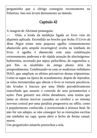 pergaminho que o clérigo conseguiu recentemente na
Palestina. Isso nos levará diretamente ao túmulo.

                        Capítulo 42

A imagem de Ahriman prosseguiu:
—      Aliás, a lenda da maldição ligada ao livro vem da
alquimia aplicada. Escondida no broche que fecha O Livro da
Rosa Negra existe uma pequena agulha constantemente
abastecida pela ampola recarregável oculta na lombada do
livro. A agulha é abastecida com uma combinação
extremamente poderosa e de rápida atuação de alucinógenos:
bufotenina, secretado por sapos; psilocibina, de cogumelos; e,
por fim, os alcalóides da antiga planta síria do
arrependimento. Combinando-os com os modernos inibidores
MAO, que ampliam os efeitos psicoativos dessas triptaminas.
Como os sapos na época de acasalamento, depois de injetados,
os tolos intrometidos que abrem o livro se tornam psicóticos,
são levados à loucura por uma libido psicodelicamente
exacerbada que assume o controle de seus pensamentos e
ações. Para garantir seu efeito duradouro, uma toxina que
imita os efeitos nocivos causados ao cérebro e ao sistema
nervoso central por uma paralisia progressiva ou sífilis, como
é popularmente conhecida, é acrescentada à mistura fatal. Se
não for um adepto, se não conseguir ler as instruções escritas
em símbolos na capa, quem abrir o fecho de forma casual,
morre.
Um pergaminho amarelo preencheu a tela.
 