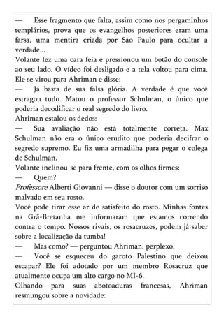 —      Esse fragmento que falta, assim como nos pergaminhos
templários, prova que os evangelhos posteriores eram uma
farsa, uma mentira criada por São Paulo para ocultar a
verdade...
Volante fez uma cara feia e pressionou um botão do console
ao seu lado. O vídeo foi desligado e a tela voltou para cima.
Ele se virou para Ahriman e disse:
—      Já basta de sua falsa glória. A verdade é que você
estragou tudo. Matou o professor Schulman, o único que
poderia decodificar o real segredo do livro.
Ahriman estalou os dedos:
—      Sua avaliação não está totalmente correta. Max
Schulman não era o único erudito que poderia decifrar o
segredo supremo. Eu fiz uma armadilha para pegar o colega
de Schulman.
Volante inclinou-se para frente, com os olhos firmes:
—      Quem?
Professore Alberti Giovanni — disse o doutor com um sorriso
malvado em seu rosto.
Você pode tirar esse ar de satisfeito do rosto. Minhas fontes
na Grã-Bretanha me informaram que estamos correndo
contra o tempo. Nossos rivais, os rosacruzes, podem já saber
sobre a localização da tumba!
—      Mas como? — perguntou Ahriman, perplexo.
—      Você se esqueceu do garoto Palestino que deixou
escapar? Ele foi adotado por um membro Rosacruz que
atualmente ocupa um alto cargo no MI-6.
Olhando para suas abotoaduras francesas, Ahriman
resmungou sobre a novidade:
 