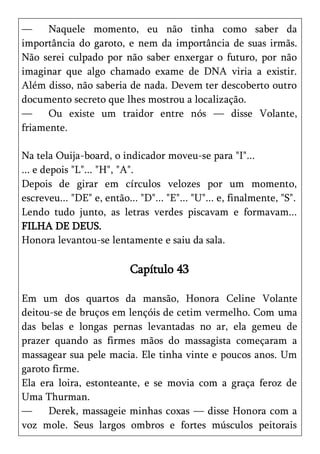 —     Naquele momento, eu não tinha como saber da
importância do garoto, e nem da importância de suas irmãs.
Não serei culpado por não saber enxergar o futuro, por não
imaginar que algo chamado exame de DNA viria a existir.
Além disso, não saberia de nada. Devem ter descoberto outro
documento secreto que lhes mostrou a localização.
—     Ou existe um traidor entre nós — disse Volante,
friamente.

Na tela Ouija-board, o indicador moveu-se para "I"...
... e depois "L"... "H", "A".
Depois de girar em círculos velozes por um momento,
escreveu... "DE" e, então... "D"... "E"... "U"... e, finalmente, "S".
Lendo tudo junto, as letras verdes piscavam e formavam...
FILHA DE DEUS.
Honora levantou-se lentamente e saiu da sala.

                           Capítulo 43

Em um dos quartos da mansão, Honora Celine Volante
deitou-se de bruços em lençóis de cetim vermelho. Com uma
das belas e longas pernas levantadas no ar, ela gemeu de
prazer quando as firmes mãos do massagista começaram a
massagear sua pele macia. Ele tinha vinte e poucos anos. Um
garoto firme.
Ela era loira, estonteante, e se movia com a graça feroz de
Uma Thurman.
—     Derek, massageie minhas coxas — disse Honora com a
voz mole. Seus largos ombros e fortes músculos peitorais
 