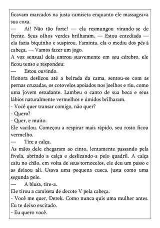 ficavam marcados na justa camiseta enquanto ele massageava
sua coxa.
—      Ai! Não tão forte! — ela resmungou virando-se de
frente. Seus olhos verdes brilharam. — Estou entediada —
ela fazia biquinho e suspirou. Faminta, ela o mediu dos pés à
cabeça. — Vamos fazer um jogo.
A voz sensual dela entrou suavemente em seu cérebro, ele
ficou tenso e respondeu:
—      Estou ouvindo.
Honora deslizou até a beirada da cama, sentou-se com as
pernas cruzadas, os cotovelos apoiados nos joelhos e riu, como
uma jovem estudante. Lambeu o canto de sua boca e seus
lábios naturalmente vermelhos e úmidos brilharam.
- Você quer transar comigo, não quer?
- Quero?
- Quer, e muito.
Ele vacilou. Começou a respirar mais rápido, seu rosto ficou
vermelho.
—      Tire a calça.
As mãos dele chegaram ao cinto, lentamente passando pela
fivela, abrindo a calça e deslizando-a pelo quadril. A calça
caiu no chão, em volta de seus tornozelos, ele deu um passo e
as deixou ali. Usava uma pequena cueca, justa como uma
segunda pele.
—      A blusa, tire-a.
Ele tirou a camiseta de decote V pela cabeça.
- Você me quer, Derek. Como nunca quis uma mulher antes.
Eu te deixo excitado.
- Eu quero você.
 