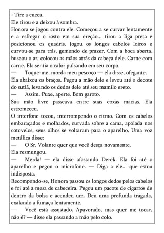 - Tire a cueca.
Ele tirou e a deixou à sombra.
Honora se jogou contra ele. Começou a se curvar lentamente
e a esfregar o rosto em sua ereção... tirou a liga preta e
posicionou os quadris. Jogou os longos cabelos loiros e
curvou-se para trás, gemendo de prazer. Com a boca aberta,
buscou o ar, colocou as mãos atrás da cabeça dele. Carne com
carne. Ela sentia o calor pulsando em seu corpo.
—      Toque-me, morda meu pescoço — ela disse, ofegante.
Ela abaixou os braços. Pegou a mão dele e levou até o decote
do sutiã, levando os dedos dele até seu mamilo ereto.
—      Assim. Puxe, aperte. Bom garoto.
Sua mão livre passeava entre suas coxas macias. Ela
estremeceu.
O interfone tocou, interrompendo o ritmo. Com os cabelos
embaraçados e molhados, curvada sobre a cama, apoiada nos
cotovelos, seus olhos se voltaram para o aparelho. Uma voz
metálica disse:
—      O Sr. Volante quer que você desça novamente.
Ela resmungou.
—      Merda! — ela disse afastando Derek. Ela foi até o
aparelho e pegou o microfone. — Diga a ele... que estou
indisposta.
Recompondo-se, Honora passou os longos dedos pelos cabelos
e foi até a mesa de cabeceira. Pegou um pacote de cigarros de
dentro da bolsa e acendeu um. Deu uma profunda tragada,
exalando a fumaça lentamente.
—      Você está assustado. Apavorado, mas quer me tocar,
não é? — disse ela passando a mão pelo colo.
 