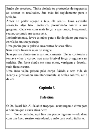 Então ele percebeu. Tinha violado os protocolos de segurança
ao acessar os resultados. Sua mão foi rapidamente para o
teclado.
Antes de poder apagar a tela, ele sentiu. Uma estranha
sensação, algo frio... metálico, pressionado contra a sua
garganta. Cada vez com mais força ia apertando, bloqueando
seu ar, cortando sua tenra pele.
Instintivamente, levou as mãos para o fio de piano que estava
enrolado em seu pescoço.
Uma poeira preta pulsava nos cantos de seus olhos.
Seus dedos ficaram sujos de sangue.
Suas pernas chutavam espasmodicamente. Ele se contorcia e
tentava virar o corpo, mas uma incrível força o segurava na
cadeira. Um forte clarão em seus olhos, vertigem e depois...
tudo ficou escuro.
Uma mão velha passou pelo corpo flácido e sem vida de
Kenny e pressionou simultaneamente as teclas control, alt e
delete.

                        Capítulo 3

                         Palestina

O Dr. Faisal Bin Al-Saladin tropeçou, resmungou e virou para
o homem que estava atrás dele:
—     Tome cuidado, aqui fica um pouco íngreme — ele disse
com um fraco sorriso, estendendo a mão para o alto italiano.
 