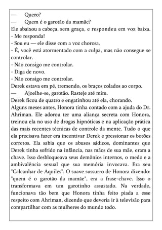 —     Quero?
—     Quem é o garotão da mamãe?
Ele abaixou a cabeça, sem graça, e respondeu em voz baixa.
- Me responda!
- Sou eu — ele disse com a voz chorosa.
- É, você está atormentado com a culpa, mas não consegue se
controlar.
- Não consigo me controlar.
- Diga de novo.
- Não consigo me controlar.
Derek estava em pé, tremendo, os braços colados ao corpo.
—     Ajoelhe-se, garotão. Rasteje até mim.
Derek ficou de quatro e engatinhou até ela, chorando.
Alguns meses antes, Honora tinha contado com a ajuda do Dr.
Ahriman. Ele adorou ter uma aliança secreta com Honora,
treinou ela no uso de drogas hipnóticas e na aplicação prática
das mais recentes técnicas de controle da mente. Tudo o que
ela precisava fazer era incentivar Derek e pressionar os botões
corretos. Ela sabia que os abusos sádicos, dominantes que
Derek tinha sofrido na infância, nas mãos de sua mãe, eram a
chave. Isso desbloqueava seus demônios internos, o medo e a
ambivalência sexual que sua memória invocava. Era seu
"Calcanhar de Aquiles". O suave sussurro de Honora dizendo:
"quem é o garotão da mamãe", era a frase-chave. Isso o
transformava em um garotinho assustado. Na verdade,
funcionava tão bem que Honora tinha feito piada a esse
respeito com Ahriman, dizendo que deveria ir à televisão para
compartilhar com as mulheres do mundo todo.
 