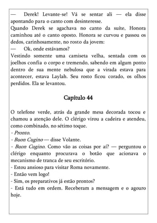 —     Derek! Levante-se! Vá se sentar ali — ela disse
apontando para o canto com desinteresse.
Quando Derek se agachava no canto da suíte, Honora
caminhou até o canto oposto. Honora se curvou e passou os
dedos, carinhosamente, no rosto da jovem:
—     Ok, onde estávamos?
Vestindo somente uma camiseta velha, sentada com os
joelhos confia o corpo e tremendo, sabendo em algum ponto
dentro de sua mente nebulosa que a virada estava para
acontecer, estava Laylah. Seu rosto ficou corado, os olhos
perdidos. Ela se levantou.

                       Capítulo 44

O telefone verde, atrás da grande mesa decorada tocou e
chamou a atenção dele. O clérigo virou a cadeira e atendeu,
como combinado, no sétimo toque.
- Pronto.
- Buon Cugino — disse Volante.
- Buon Cugino. Como vão as coisas por aí? — perguntou o
clérigo enquanto procurava o botão que acionava o
mecanismo de tranca de seu escritório.
- Estou ansioso para visitar Roma novamente.
- Então vem logo!
- Sim, os preparativos já estão prontos?
- Está tudo em ordem. Receberam a mensagem e o agouro
hoje.
 