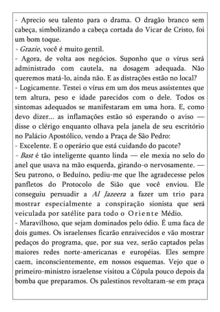 - Aprecio seu talento para o drama. O dragão branco sem
cabeça, simbolizando a cabeça cortada do Vicar de Cristo, foi
um bom toque.
- Grazie, você é muito gentil.
- Agora, de volta aos negócios. Suponho que o vírus será
administrado com cautela, na dosagem adequada. Não
queremos matá-lo, ainda não. E as distrações estão no local?
- Logicamente. Testei o vírus em um dos meus assistentes que
tem altura, peso e idade parecidos com o dele. Todos os
sintomas adequados se manifestaram em uma hora. E, como
devo dizer... as inflamações estão só esperando o aviso —
disse o clérigo enquanto olhava pela janela de seu escritório
no Palácio Apostólico, vendo a Praça de São Pedro:
- Excelente. E o operário que está cuidando do pacote?
- Bast é tão inteligente quanto linda — ele mexia no selo do
anel que usava na mão esquerda, girando-o nervosamente. —
Seu patrono, o Beduíno, pediu-me que lhe agradecesse pelos
panfletos do Protocolo de Sião que você enviou. Ele
conseguiu persuadir a Al Jazeera a fazer um trio para
mostrar especialmente a conspiração sionista que será
veiculada por satélite para todo o O r i e n t e Médio.
- Maravilhoso, que sejam dominados pelo ódio. É uma faca de
dois gumes. Os israelenses ficarão enraivecidos e vão mostrar
pedaços do programa, que, por sua vez, serão captados pelas
maiores redes norte-americanas e européias. Eles sempre
caem, inconscientemente, em nossos esquemas. Vejo que o
primeiro-ministro israelense visitou a Cúpula pouco depois da
bomba que preparamos. Os palestinos revoltaram-se em praça
 