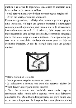 pública e as forças de segurança israelenses os atacaram com
balas de borracha, jovens e velhos.
- Você aprova mandar aos beduínos o nono grau maçônico?
- Deixe-me verificar minhas anotações.
Enquanto aguardava, o clérigo destrancou a gaveta e pegou
uma ilustração. No topo um grande numeral 9 entrelaçado
com um punhal apontando para baixo e outro de atravessado,
formando uma cruz — 9...1...1. Abaixo, dois braços, uma das
mãos segurando uma cabeça decapitada, escorrendo sangue; a
outra com uma longa e curva cimitarra. O clérigo sabia que
esse e r a o verdadeiro símbolo do nono grau da loja de
Memphis-Mizraim. O avô do clérigo tinha sido um grande
mestre.




Volante voltou ao telefone:
- Foram pelo mensageiro na semana passada.
- Já colocamos a fortuna em ouro das reservas abaixo do
World Trade Center para nossos bancos?
- Sim. Encontraram um caminhão com meia carga e
escoltaram pelos túneis sob a segunda torre, mas deixamos
uma trilha fria. Os milhões desaparecidos em ouro nunca vão
vazar para a imprensa. As imagens das torres gêmeas caindo
 