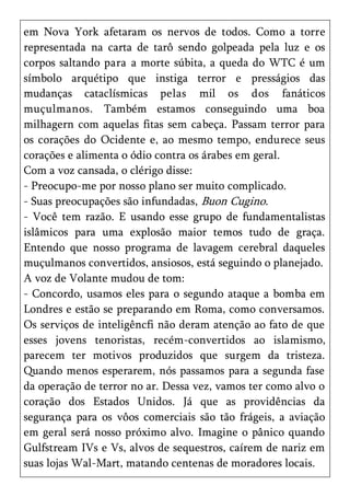 em Nova York afetaram os nervos de todos. Como a torre
representada na carta de tarô sendo golpeada pela luz e os
corpos saltando para a morte súbita, a queda do WTC é um
símbolo arquétipo que instiga terror e presságios das
mudanças cataclísmicas pelas mil os dos fanáticos
muçulmanos. Também estamos conseguindo uma boa
milhagern com aquelas fitas sem cabeça. Passam terror para
os corações do Ocidente e, ao mesmo tempo, endurece seus
corações e alimenta o ódio contra os árabes em geral.
Com a voz cansada, o clérigo disse:
- Preocupo-me por nosso plano ser muito complicado.
- Suas preocupações são infundadas, Buon Cugino.
- Você tem razão. E usando esse grupo de fundamentalistas
islâmicos para uma explosão maior temos tudo de graça.
Entendo que nosso programa de lavagem cerebral daqueles
muçulmanos convertidos, ansiosos, está seguindo o planejado.
A voz de Volante mudou de tom:
- Concordo, usamos eles para o segundo ataque a bomba em
Londres e estão se preparando em Roma, como conversamos.
Os serviços de inteligêncfi não deram atenção ao fato de que
esses jovens tenoristas, recém-convertidos ao islamismo,
parecem ter motivos produzidos que surgem da tristeza.
Quando menos esperarem, nós passamos para a segunda fase
da operação de terror no ar. Dessa vez, vamos ter como alvo o
coração dos Estados Unidos. Já que as providências da
segurança para os vôos comerciais são tão frágeis, a aviação
em geral será nosso próximo alvo. Imagine o pânico quando
Gulfstream IVs e Vs, alvos de sequestros, caírem de nariz em
suas lojas Wal-Mart, matando centenas de moradores locais.
 