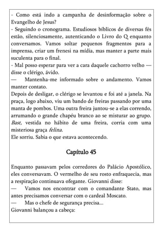 - Como está indo a campanha de desinformação sobre o
Evangelho de Jesus?
- Seguindo o cronograma. Estudiosos bíblicos de diversas fés
estão, silenciosamente, autenticando o Livro do Q enquanto
conversamos. Vamos soltar pequenos fragmentos para a
imprensa, criar um frenesi na mídia, mas manter a parte mais
suculenta para o final.
- Mal posso esperar para ver a cara daquele cachorro velho —
disse o clérigo, ávido.
—      Mantenha-me informado sobre o andamento. Vamos
manter contato.
Depois de desligar, o clérigo se levantou e foi até a janela. Na
praça, logo abaixo, viu um bando de freiras passando por uma
manta de pombos. Uma outra freira juntou-se a elas correndo,
arrumando o grande chapéu branco ao se misturar ao grupo.
Bast, vestida no hábito de uma freira, corria com uma
misteriosa graça felina.
Ele sorriu. Sabia o que estava acontecendo.

                         Capítulo 45

Enquanto passavam pelos corredores do Palácio Apostólico,
eles conversavam. O vermelho de seu rosto enfraquecia, mas
a respiração continuava ofegante. Giovanni disse:
—     Vamos nos encontrar com o comandante Stato, mas
antes precisamos conversar com o cardeal Moscato.
—     Mas o chefe de segurança precisa...
Giovanni balançou a cabeça:
 