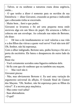 - Talvez, se eu soubesse a natureza exata dessa urgência,
então...
- O que tenho a dizer é somente para os ouvidos de sua
Eminência — disse Giovanni, cruzando as pernas e indicando
que a discussão tinha se encerrado.
- Muito bem... farei o que puder.
Giovanni se levantou e foi até uma pequena mesa onde
escreveu algo em um bloco de papel. Ele arrancou a folha e
colocou em um envelope. Ao colocado nas mãos de Bertone,
ele disse:
—      Dê isso a ele imediatamente se você valoriza a sua vida
e a dos filhos das viúvas a quem você serve! Você não tem dó?
Oh, Senhor, não há esperança.
Com o olhar indignado, Bertone saiu, pediu licença e foi até a
porta do escritório. Ele bateu e desapareceu do outro lado da
porta.
Rossi riu:
- Você certamente acendeu uma fogueira embaixo dele.
- Só fiz com que ele soubesse que eu também sou maçom.
—      Mas você não é.
Giovanni piscou:
- Não, mas obviamente Bertone é. Eu usei uma variação do
argumento universal da aflição, O Grande Sinal de Clamor
dos Maçons. "Oh, Senhor, não há esperança para os filhos da
viúva?". E a secreta peça maçônica.
- Mas como você sabia?
- Suas abotoaduras.
- O quê?
 