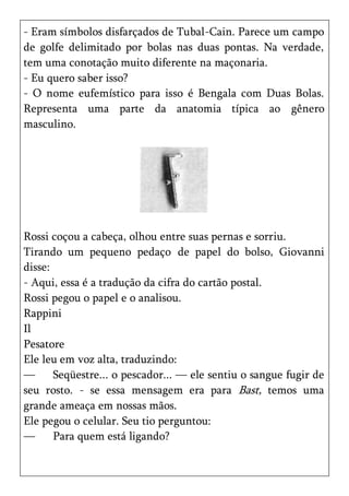 - Eram símbolos disfarçados de Tubal-Cain. Parece um campo
de golfe delimitado por bolas nas duas pontas. Na verdade,
tem uma conotação muito diferente na maçonaria.
- Eu quero saber isso?
- O nome eufemístico para isso é Bengala com Duas Bolas.
Representa uma parte da anatomia típica ao gênero
masculino.




Rossi coçou a cabeça, olhou entre suas pernas e sorriu.
Tirando um pequeno pedaço de papel do bolso, Giovanni
disse:
- Aqui, essa é a tradução da cifra do cartão postal.
Rossi pegou o papel e o analisou.
Rappini
Il
Pesatore
Ele leu em voz alta, traduzindo:
—      Seqüestre... o pescador... — ele sentiu o sangue fugir de
seu rosto. - se essa mensagem era para Bast, temos uma
grande ameaça em nossas mãos.
Ele pegou o celular. Seu tio perguntou:
—      Para quem está ligando?
 