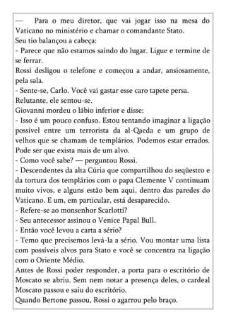 —      Para o meu diretor, que vai jogar isso na mesa do
Vaticano no ministério e chamar o comandante Stato.
Seu tio balançou a cabeça:
- Parece que não estamos saindo do lugar. Ligue e termine de
se ferrar.
Rossi desligou o telefone e começou a andar, ansiosamente,
pela sala.
- Sente-se, Carlo. Você vai gastar esse caro tapete persa.
Relutante, ele sentou-se.
Giovanni mordeu o lábio inferior e disse:
- Isso é um pouco confuso. Estou tentando imaginar a ligação
possível entre um terrorista da al-Qaeda e um grupo de
velhos que se chamam de templários. Podemos estar errados.
Pode ser que exista mais de um alvo.
- Como você sabe? — perguntou Rossi.
- Descendentes da alta Cúria que compartilhou do seqüestro e
da tortura dos templários com o papa Clemente V continuam
muito vivos, e alguns estão bem aqui, dentro das paredes do
Vaticano. E um, em particular, está desaparecido.
- Refere-se ao monsenhor Scarlotti?
- Seu antecessor assinou o Venice Papal Bull.
- Então você levou a carta a sério?
- Temo que precisemos levá-la a sério. Vou montar uma lista
com possíveis alvos para Stato e você se concentra na ligação
com o Oriente Médio.
Antes de Rossi poder responder, a porta para o escritório de
Moscato se abriu. Sem nem notar a presença deles, o cardeal
Moscato passou e saiu do escritório.
Quando Bertone passou, Rossi o agarrou pelo braço.
 