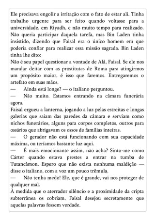 Ele precisava engolir a irritação com o fato de estar ali. Tinha
trabalho urgente para ser feito quando voltasse para a
universidade, em Riyadh, e não muito tempo para realizado.
Não queria participar daquela tarefa, mas Bin Laden tinha
insistido, dizendo que Faisal era o único homem em que
poderia confiar para realizar essa missão sagrada. Bin Laden
tinha lhe dito:
Não é seu papel questionar a vontade de Alá, Faisal. Se ele nos
mandar deitar com as prostitutas de Roma para atingirmos
um propósito maior, é isso que faremos. Entregaremos o
artefato em suas mãos.
—      Ainda está longe? — o italiano perguntou.
—      Não muito. Estamos entrando na câmara funerária
agora.
Faisal ergueu a lanterna, jogando a luz pelas estreitas e longas
galerias que saiam das paredes da câmara e serviam como
nichos funerários, alguns para corpos completos, outros para
ossários que abrigavam os ossos de famílias inteiras.
—      O gerador não está funcionando com sua capacidade
máxima, ou teríamos bastante luz aqui.
—      É mais emocionante assim, não acha? Sinto-me como
Cárter quando estava prestes a entrar na tumba de
Tutancâmon. Espero que não exista nenhuma maldição —
disse o italiano, com a voz um pouco trêmula.
—      Não tenha medo! Ele, que é grande, vai nos proteger de
qualquer mal.
À medida que o aterrador silêncio e a proximidade da cripta
subterrânea os cobriam, Faisal desejou secretamente que
aquelas palavras fossem verdade.
 