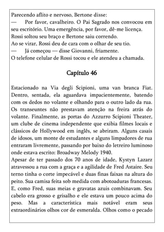 Parecendo aflito e nervoso, Bertone disse:
—     Por favor, cavalheiro. O Pai Sagrado nos convocou em
seu escritório. Uma emergência, por favor, dê-me licença.
Rossi soltou seu braço e Bertone saiu correndo.
Ao se virar, Rossi deu de cara com o olhar de seu tio.
—     Já começou — disse Giovanni, friamente.
O telefone celular de Rossi tocou e ele atendeu a chamada.

                        Capítulo 46

Estacionado na Via degli Scipioni, uma van branca Fiat.
Dentro, sentada, ela aguardava impacientemente, batendo
com os dedos no volante e olhando para o outro lado da rua.
Os transeuntes não prestavam atenção na freira atrás do
volante. Finalmente, as portas do Azzurro Scipioni Theater,
um clube de cinema independente que exibia filmes locais e
clássicos de Hollywood em inglês, se abriram. Alguns casais
de idosos, um monte de estudantes e alguns limpadores de rua
entraram livremente, passando por baixo do letreiro luminoso
onde estava escrito: Broadway Melody 1940.
Apesar de ter passado dos 70 anos de idade, Kystyn Lazarz
atravessou a rua com a graça e a agilidade de Fred Astaire. Seu
terno tinha o corte impecável e duas finas faixas na altura do
peito. Sua camisa feita sob medida com abotoaduras francesas.
E, como Fred, suas meias e gravatas azuis combinavam. Seu
cabelo era grosso e grisalho e ele estava um pouco acima do
peso. Mas a característica mais notável eram seus
extraordinários olhos cor de esmeralda. Olhos como o pecado
 