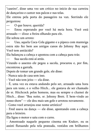 "caseiro", disse uma vez um crítico no início de sua carreira
de dançarino e cantor nos palcos e nas telas.
Ele entrou pela porta do passageiro na van. Sorrindo ele
perguntou:
—      O que houve, querida?
—      Estou esperando por você há meia hora. Você está
atrasado — disse a freira olhando para ele.
Ele soltou um arroto:
—      Uau, aquela Coca-Cola gigante e a pipoca com manteiga
extra não fez bem aos antigos canos do Johnny Boy aqui.
Você tem antiácido?
Ela balançou a cabeça e apontou com a cabeça para trás:
—      Sua sacola está aí atrás.
Virando o assento ele pegou a sacola, procurou e, por fim,
encontrou a garrafa.
Depois de tomar um grande gole, ele disse:
- Nunca saia de casa sem isso.
- Você não tem jeito — ela disse.
- É, uma vez eu estava andando pelo set, atrasado uma hora
para um teste, e o velho Hitch... ele gostava de ser chamado
de sr. Hitchcock pelos homens, mas eu sempre o chamei de
Hitch... disse: "Boa noite, sr. Johnny Brett. E bem-vindo ao
nosso show" — ele deu mais um gole e arrotou novamente.
- Como você arranjou esse nome artístico?
- Fred usava na dança — ele disse, apontando com a cabeça
para o letreiro.
Ela ligou o motor e saiu com o carro.
- Amontoado naquele pequeno cinema em Krakov, eu os
assisti flutuando pela tela prateada, vestidos em brilhantes
 