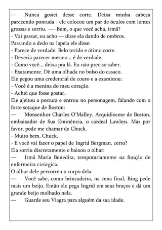 —      Nunca gostei desse corte. Deixa minha cabeça
parecendo pontuda - ele colocou um par de óculos com lentes
grossas e sorriu. -— Bem, o que você acha, irmã?
- Vai passar, eu acho — disse ela dando de ombros.
Passando o dedo na lapela ele disse:
- Parece de verdade. Belo tecido e ótimo corte.
- Deveria parecer mesmo... é de verdade.
- Como você... deixa pra lá. Eu não preciso saber.
- Exatamente. Dê uma olhada no bolso do casaco.
Ele pegou uma credencial de couro e a examinou:
- Você é a menina do meu coração.
- Achei que fosse gostar.
Ele ajeitou a postura e entrou no personagem, falando com o
forte sotaque de Boston:
—      Monsenhor Charles O'Malley, Arquidiocese de Boston,
embaixador de Sua Eminência, o cardeal Lawless. Mas por
favor, pode me chamar de Chuck.
- Muito bem, Chuck.
- E você vai fazer o papel de Ingrid Bergman, certo?
Ela sorriu discretamente e baixou o olhar:
—      Irmã Maria Benedita, temporariamente na função de
enfermeira cirúrgica.
O olhar dele percorreu o corpo dela:
—      Você sabe, como brincadeira, na cena final, Bing pede
mais um beijo. Então ele pega Ingrid em seus braços e dá um
grande beijo molhado nela.
—      Guarde seu Viagra para alguém da sua idade.
 