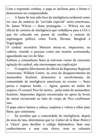 Com a expressão confusa, o papa se inclinou para a frente e
demonstrou ter compreendido.
—      A Santa Sé tem sido foco da inteligência ocidental como
no caso do anúncio do "enviado especial" norte-americano,
Sr. James Wilcox — Stato prosseguiu. — Wilcox era um
oficial de carreira da inteligência que trabalhava para a CIA e
que foi colocado em postos de conflito e centros de
espionagem política como Teerã, Havana, Bangkok e
Tegucigalpa.
O cardeal secretário Moscato mexia-se, impaciente, na
cadeira, virando o pescoço como um mastim acorrentado,
aguardando sua vez de falar.
Embora o comandante Stato já estivesse ciente da crescente
agitação do cardeal, não interrompeu sua explicação:
—      O suspeito falecimento do oficial da Segurança Regional
Americana, William Cotter, na cena do desaparecimento do
monsenhor Scarlotti, demonstra o envolvimento da
comunidade da inteligência americana no evento — Stato
parou e respirou fundo. — Agora, quanto ao roubo do
arquivo. O coronel Pico foi morto... pelas mãos do monsenhor
Scarlotti. Impressões digitais encontradas no apoio de livros
de metal encontrado ao lado do corpo de Pico confirmam
isso.
O papa eslavo baixou a cabeça, suspirou e voltou a olhar para
Stato, que continuou:
—      Eu acredito que a comunidade da inteligência, depois
de anos de luta, determinou que Le Cahier de la Rose Noire é
a "chave" para decifrar o código diplomático. Sem esse
conhecimento e sem essa chave, nem os colossais
 