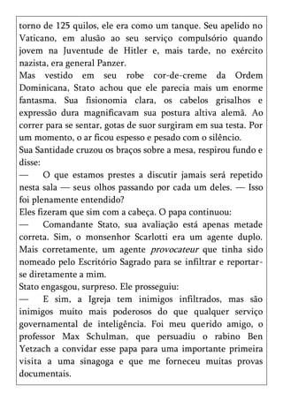 torno de 125 quilos, ele era como um tanque. Seu apelido no
Vaticano, em alusão ao seu serviço compulsório quando
jovem na Juventude de Hitler e, mais tarde, no exército
nazista, era general Panzer.
Mas vestido em seu robe cor-de-creme da Ordem
Dominicana, Stato achou que ele parecia mais um enorme
fantasma. Sua fisionomia clara, os cabelos grisalhos e
expressão dura magnificavam sua postura altiva alemã. Ao
correr para se sentar, gotas de suor surgiram em sua testa. Por
um momento, o ar ficou espesso e pesado com o silêncio.
Sua Santidade cruzou os braços sobre a mesa, respirou fundo e
disse:
—      O que estamos prestes a discutir jamais será repetido
nesta sala — seus olhos passando por cada um deles. — Isso
foi plenamente entendido?
Eles fizeram que sim com a cabeça. O papa continuou:
—      Comandante Stato, sua avaliação está apenas metade
correta. Sim, o monsenhor Scarlotti era um agente duplo.
Mais corretamente, um agente provocateur que tinha sido
nomeado pelo Escritório Sagrado para se infiltrar e reportar-
se diretamente a mim.
Stato engasgou, surpreso. Ele prosseguiu:
—      E sim, a Igreja tem inimigos infiltrados, mas são
inimigos muito mais poderosos do que qualquer serviço
governamental de inteligência. Foi meu querido amigo, o
professor Max Schulman, que persuadiu o rabino Ben
Yetzach a convidar esse papa para uma importante primeira
visita a uma sinagoga e que me forneceu muitas provas
documentais.
 