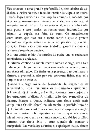 Eles estavam a uma grande profundidade, bem abaixo de as-
Shakra, a Pedra Nobre, o foco do interior da Cúpula de Pedra,
situada logo abaixo da altiva cúpula dourada e rodeada por
oito arcos ornamentais internos e mais oito externos. A
mesquita em si tinha a forma octogonal, e cada lado tinha
uma porta e sete janelas, as rochas eram incrustadas por
cristais. A cúpula eia feita de ouro. Os muçulmanos
acreditavam que essa era a rocha sobre a qual o profeta
Maomé se ergueu antes de subir ao paraíso. E, em seu
coração, Faisal sabia que esse trabalho garantiria que ele
também chegaria ao paraíso.
O ar era úmido e frio. As paredes de pedra que os rodeavam
mantinham a umidade.
O italiano, conhecido simplesmente como o clérigo, era alto e
tinha o peito largo, mas se movia sem nenhum encanto, como
um atleta olímpico, Ele tinha uma presença que dominava a
câmara, a preenchia, não por sua estrutura física, mas pelo
simples fato de estar lá.
Quando o clérigo soube da descoberta de fragmentos de
pergaminhos, ficou simultaneamente admirado e apavorado.
O Livro do Q tinha sido, até então, somente uma conjectura
dos estudiosos bíblicos. A similaridade dos evangelhos de
Mateus, Marcos e Lucas, indicava uma fonte ainda mais
antiga, uma Quelle (fonte) na Alemanha, o perdido livro do
Q. E quando ouviu sobre seus conteúdos e corpos, o coração
dele se apertou. Os repentes de culpa que ele sentia
inicialmente como um altamente conceituado clérigo católico
romano, que tinha feito o voto sagrado de manter a
integridade das verdades doutrinais a qualquer custo, foram
 