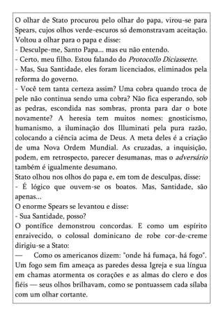 O olhar de Stato procurou pelo olhar do papa, virou-se para
Spears, cujos olhos verde-escuros só demonstravam aceitação.
Voltou a olhar para o papa e disse:
- Desculpe-me, Santo Papa... mas eu não entendo.
- Certo, meu filho. Estou falando do Protocollo Diciassette.
- Mas, Sua Santidade, eles foram licenciados, eliminados pela
reforma do governo.
- Você tem tanta certeza assim? Uma cobra quando troca de
pele não continua sendo uma cobra? Não fica esperando, sob
as pedras, escondida nas sombras, pronta para dar o bote
novamente? A heresia tem muitos nomes: gnosticismo,
humanismo, a iluminação dos Illuminati pela pura razão,
colocando a ciência acima de Deus. A meta deles é a criação
de uma Nova Ordem Mundial. As cruzadas, a inquisição,
podem, em retrospecto, parecer desumanas, mas o adversário
também é igualmente desumano.
Stato olhou nos olhos do papa e, em tom de desculpas, disse:
- É lógico que ouvem-se os boatos. Mas, Santidade, são
apenas...
O enorme Spears se levantou e disse:
- Sua Santidade, posso?
O pontífice demonstrou concordas. E como um espírito
enraivecido, o colossal dominicano de robe cor-de-creme
dirigiu-se a Stato:
—      Como os americanos dizem: "onde há fumaça, há fogo".
Um fogo sem fim ameaça as paredes dessa Igreja e sua língua
em chamas atormenta os corações e as almas do clero e dos
fiéis — seus olhos brilhavam, como se pontuassem cada sílaba
com um olhar cortante.
 