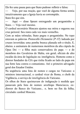 Ele fez uma pausa para que Stato pudesse refletir e falou:
—      Vejo, por sua reação, que você de alguma forma sentia
intuitivamente que a Igreja havia se corrompido.
Stato fez que sim.
—      Aqui — disse Spears entregando um pergaminho a
Stato. — Veja você mesmo.
O cardeal secretário Moscato ajustou sua mitra e segurou sua
cruz peitoral. Seu rosto cada vez mais vermelho.
Com as mãos trêmulas, Stato pegou o pergaminho. No topo
estavam as palavras Protocollo Diciassette (P-17), ladeada por
cruzes invertidas; uma pomba branca planada sob o título, E,
abaixo, a assinatura de numerosos membros da alta cúpula da
Opus Dei — a filha mais conservadora do papa — e de
membros dos Cavaleiros de Malta, em geral, oficiais de alto
escalão da área de legislação ou inteligência. Homens como o
diretor fundador da CIA que tinha ficado ao lado do papa em
sua forte luta contra o comunismo. Até o primeiro advogado
geral dos Estados Unidos.
Na seqüência uma lista de nomes e cargos no Vaticano: o
ministro internacional, o cardeal vicar de Roma, o chefe da
Vigilância, o serviço de inteligência do Vaticano.
Os olhos de Stato queimavam de indignação à medida que
passavam pela lista de nomes: arcebispo Marsciocco, ex-
diretor do Banco do Vaticano... e, bem no fim da folha,
circulado: cardeal Moscato.
 
