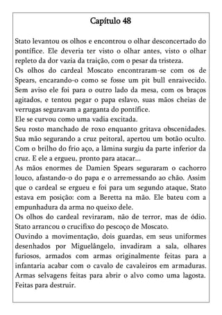 Capítulo 48

Stato levantou os olhos e encontrou o olhar desconcertado do
pontífice. Ele deveria ter visto o olhar antes, visto o olhar
repleto da dor vazia da traição, com o pesar da tristeza.
Os olhos do cardeal Moscato encontraram-se com os de
Spears, encarando-o como se fosse um pit bull enraivecido.
Sem aviso ele foi para o outro lado da mesa, com os braços
agitados, e tentou pegar o papa eslavo, suas mãos cheias de
verrugas seguravam a garganta do pontífice.
Ele se curvou como uma vadia excitada.
Seu rosto manchado de roxo enquanto gritava obscenidades.
Sua mão segurando a cruz peitoral, apertou um botão oculto.
Com o brilho do frio aço, a lâmina surgiu da parte inferior da
cruz. E ele a ergueu, pronto para atacar...
As mãos enormes de Damien Spears seguraram o cachorro
louco, afastando-o do papa e o arremessando ao chão. Assim
que o cardeal se ergueu e foi para um segundo ataque, Stato
estava em posição: com a Beretta na mão. Ele bateu com a
empunhadura da arma no queixo dele.
Os olhos do cardeal reviraram, não de terror, mas de ódio.
Stato arrancou o crucifixo do pescoço de Moscato.
Ouvindo a movimentação, dois guardas, em seus uniformes
desenhados por Miguelângelo, invadiram a sala, olhares
furiosos, armados com armas originalmente feitas para a
infantaria acabar com o cavalo de cavaleiros em armaduras.
Armas selvagens feitas para abrir o alvo como uma lagosta.
Feitas para destruir.
 