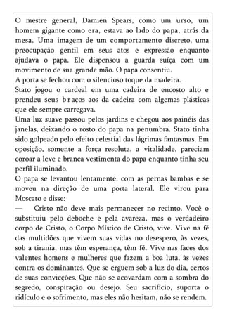 O mestre general, Damien Spears, como um urso, um
homem gigante como era, estava ao lado do papa, atrás da
mesa. Uma imagem de um comportamento discreto, uma
preocupação gentil em seus atos e expressão enquanto
ajudava o papa. Ele dispensou a guarda suíça com um
movimento de sua grande mão. O papa consentiu.
A porta se fechou com o silencioso toque da madeira.
Stato jogou o cardeal em uma cadeira de encosto alto e
prendeu seus b r aços aos da cadeira com algemas plásticas
que ele sempre carregava.
Uma luz suave passou pelos jardins e chegou aos painéis das
janelas, deixando o rosto do papa na penumbra. Stato tinha
sido golpeado pelo efeito celestial das lágrimas fantasmas. Em
oposição, somente a força resoluta, a vitalidade, pareciam
coroar a leve e branca vestimenta do papa enquanto tinha seu
perfil iluminado.
O papa se levantou lentamente, com as pernas bambas e se
moveu na direção de uma porta lateral. Ele virou para
Moscato e disse:
—      Cristo não deve mais permanecer no recinto. Você o
substituiu pelo deboche e pela avareza, mas o verdadeiro
corpo de Cristo, o Corpo Místico de Cristo, vive. Vive na fé
das multidões que vivem suas vidas no desespero, às vezes,
sob a tirania, mas têm esperança, têm fé. Vive nas faces dos
valentes homens e mulheres que fazem a boa luta, às vezes
contra os dominantes. Que se erguem sob a luz do dia, certos
de suas convicções. Que não se acovardam com a sombra do
segredo, conspiração ou desejo. Seu sacrifício, suporta o
ridículo e o sofrimento, mas eles não hesitam, não se rendem.
 
