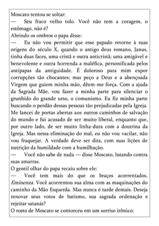 Moscato tentou se soltar:
—      Seu fraco velho tolo. Você não tem a coragem, o
estômago, não é?
Abrindo os ombros o papa disse:
—      Eu não vou permitir que esse papado retorne à suas
origens do século X, quando o antigo deus romano, Janus,
tinha duas faces, uma cristã e outra anticristã; uma amigável e
benevolente e outra horrenda a maléfica, personificada pelos
antipapas da antiguidade. É doloroso para mim expor
corrupções tão chocantes; mas peço a Deus e a abençoada
Virgem que guiem minha mão, dêem-me força. Com a ajuda
da Sagrada Mãe, vou fazer a minha parte para silenciar o
grunhido do grande urso, o comunismo. Eu fiz minha parte
buscando o perdão dessas pessoas tão prejudicadas pela Igreja.
Me lancei de portas abertas aos outros caminhos de salvação
do mundo e fui acusado de ser muito liberal, enquanto que,
por outro lado, de ser muito linha-dura com a doutrina da
Igreja. Mas nessa eliminação do mal, eu não vou vacilar, não
vou fraquejar. A verdade deve ser dita, com suas lições de
nutrição da humildade com a humilhação.
—      Você não sabe de nada — disse Moscato, lutando contra
suas amarras.
O gentil olhar do papa recaiu sobre ele:
—      Você tem mais do que os braços acorrentados,
Eminenza. Você acorrentou sua alma com as maquinações do
caminho da Mão Esquerda. Mas nunca é tarde demais. Deseja
renovar seus votos de batismo, sua sagrada ordenação e
rejeitar satanás?
O rosto de Moscato se contorceu em um sorriso irônico:
 
