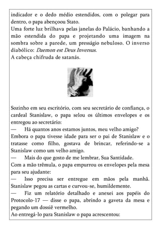 indicador e o dedo médio estendidos, com o polegar para
dentro, o papa abençoou Stato.
Uma forte luz brilhava pelas janelas do Palácio, banhando a
mão estendida do papa e projetando uma imagem na
sombra sobre a parede, um presságio nebuloso. O inverso
diabólico: Daemon est Deus Inversus.
A cabeça chifruda de satanás.




Sozinho em seu escritório, com seu secretário de confiança, o
cardeal Stanislaw, o papa selou os últimos envelopes e os
entregou ao secretário:
—      Há quantos anos estamos juntos, meu velho amigo?
Embora o papa tivesse idade para ser o pai de Stanislaw e o
tratasse como filho, gostava de brincar, referindo-se a
Stanislaw como um velho amigo.
—      Mais do que gosto de me lembrar, Sua Santidade.
Com a mão trêmula, o papa empurrou os envelopes pela mesa
para seu ajudante:
—      Isso precisa ser entregue em mãos pela manhã.
Stanislaw pegou as cartas e curvou-se, humildemente.
—      Fiz um relatório detalhado e anexei aos papéis do
Protocolo-17 — disse o papa, abrindo a gaveta da mesa e
pegando um dossiê vermelho.
Ao entregá-lo para Stanislaw o papa acrescentou:
 