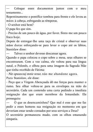 —      Coloque esses documentos juntos com o meu
testamento...
Repentinamente o pontífice tombou para frente e ele levou as
mãos à cabeça, esfregando as têmporas.
- O senhor está bem?
O papa fez que sim.
- Preciso de um pouco de água, por favor. Sinto-me um pouco
fraco hoje.
Depois de entregar-lhe uma taça de cristal e observar suas
mãos duras esforçando-se para levar o copo até os lábios,
Stanislaw disse:
—      Talvez o senhor devesse descansar agora.
Quando o papa colocou o copo sobre a mesa, seus olhares se
encontraram. Com a voz calma, ele voltou para sua língua
natal, o Polonês, e olhou para uma imagem da Sagrada Mãe
que tinha recebido de Fátima:
- Nie opuszczaj mnie teraz, não me abandone agora.
Para Stanislaw, ele disse:
- Peço que a Virgem Abençoada dê-me forças para manter o
rumo. Seu olhar voltou-se para os envelopes na mão do
secretário. Cada um contendo uma carta pedindo a imediata
resignação dos que eram membros da Irmandade. Ele
prosseguiu:
—      O que os desencaminhou? Que mal é esse que me faz
pedir a esses homens sua resignação no momento em que
deveriam estar sendo coroados por seus serviços a Deus?
O secretário permaneceu mudo, com os olhos emanando
simpatia.
 