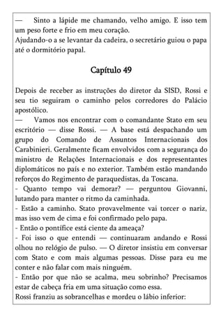 —      Sinto a lápide me chamando, velho amigo. E isso tem
um peso forte e frio em meu coração.
Ajudando-o a se levantar da cadeira, o secretário guiou o papa
até o dormitório papal.

                        Capítulo 49

Depois de receber as instruções do diretor da SISD, Rossi e
seu tio seguiram o caminho pelos corredores do Palácio
apostólico.
—      Vamos nos encontrar com o comandante Stato em seu
escritório — disse Rossi. — A base está despachando um
grupo do Comando de Assuntos Internacionais dos
Carabinieri. Geralmente ficam envolvidos com a segurança do
ministro de Relações Internacionais e dos representantes
diplomáticos no país e no exterior. Também estão mandando
reforços do Regimento de paraquedistas, da Toscana.
- Quanto tempo vai demorar? — perguntou Giovanni,
lutando para manter o ritmo da caminhada.
- Estão a caminho. Stato provavelmente vai torcer o nariz,
mas isso vem de cima e foi confirmado pelo papa.
- Então o pontífice está ciente da ameaça?
- Foi isso o que entendi — continuaram andando e Rossi
olhou no relógio de pulso. — O diretor insistiu em conversar
com Stato e com mais algumas pessoas. Disse para eu me
conter e não falar com mais ninguém.
- Então por que não se acalma, meu sobrinho? Precisamos
estar de cabeça fria em uma situação como essa.
Rossi franziu as sobrancelhas e mordeu o lábio inferior:
 
