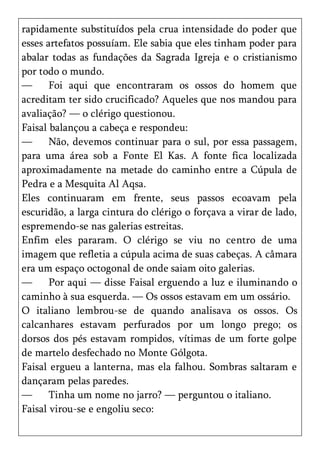 rapidamente substituídos pela crua intensidade do poder que
esses artefatos possuíam. Ele sabia que eles tinham poder para
abalar todas as fundações da Sagrada Igreja e o cristianismo
por todo o mundo.
—      Foi aqui que encontraram os ossos do homem que
acreditam ter sido crucificado? Aqueles que nos mandou para
avaliação? — o clérigo questionou.
Faisal balançou a cabeça e respondeu:
—      Não, devemos continuar para o sul, por essa passagem,
para uma área sob a Fonte El Kas. A fonte fica localizada
aproximadamente na metade do caminho entre a Cúpula de
Pedra e a Mesquita Al Aqsa.
Eles continuaram em frente, seus passos ecoavam pela
escuridão, a larga cintura do clérigo o forçava a virar de lado,
espremendo-se nas galerias estreitas.
Enfim eles pararam. O clérigo se viu no centro de uma
imagem que refletia a cúpula acima de suas cabeças. A câmara
era um espaço octogonal de onde saiam oito galerias.
—      Por aqui — disse Faisal erguendo a luz e iluminando o
caminho à sua esquerda. — Os ossos estavam em um ossário.
O italiano lembrou-se de quando analisava os ossos. Os
calcanhares estavam perfurados por um longo prego; os
dorsos dos pés estavam rompidos, vítimas de um forte golpe
de martelo desfechado no Monte Gólgota.
Faisal ergueu a lanterna, mas ela falhou. Sombras saltaram e
dançaram pelas paredes.
—      Tinha um nome no jarro? — perguntou o italiano.
Faisal virou-se e engoliu seco:
 