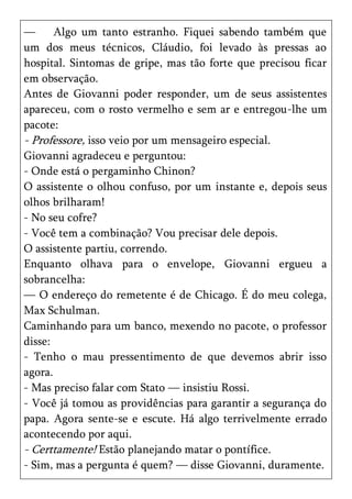 —      Algo um tanto estranho. Fiquei sabendo também que
um dos meus técnicos, Cláudio, foi levado às pressas ao
hospital. Sintomas de gripe, mas tão forte que precisou ficar
em observação.
Antes de Giovanni poder responder, um de seus assistentes
apareceu, com o rosto vermelho e sem ar e entregou-lhe um
pacote:
- Professore, isso veio por um mensageiro especial.
Giovanni agradeceu e perguntou:
- Onde está o pergaminho Chinon?
O assistente o olhou confuso, por um instante e, depois seus
olhos brilharam!
- No seu cofre?
- Você tem a combinação? Vou precisar dele depois.
O assistente partiu, correndo.
Enquanto olhava para o envelope, Giovanni ergueu a
sobrancelha:
— O endereço do remetente é de Chicago. É do meu colega,
Max Schulman.
Caminhando para um banco, mexendo no pacote, o professor
disse:
- Tenho o mau pressentimento de que devemos abrir isso
agora.
- Mas preciso falar com Stato — insistiu Rossi.
- Você já tomou as providências para garantir a segurança do
papa. Agora sente-se e escute. Há algo terrivelmente errado
acontecendo por aqui.
- Certtamente! Estão planejando matar o pontífice.
- Sim, mas a pergunta é quem? — disse Giovanni, duramente.
 