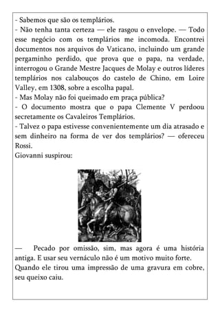 - Sabemos que são os templários.
- Não tenha tanta certeza — ele rasgou o envelope. — Todo
esse negócio com os templários me incomoda. Encontrei
documentos nos arquivos do Vaticano, incluindo um grande
pergaminho perdido, que prova que o papa, na verdade,
interrogou o Grande Mestre Jacques de Molay e outros líderes
templários nos calabouços do castelo de Chino, em Loire
Valley, em 1308, sobre a escolha papal.
- Mas Molay não foi queimado em praça pública?
- O documento mostra que o papa Clemente V perdoou
secretamente os Cavaleiros Templários.
- Talvez o papa estivesse convenientemente um dia atrasado e
sem dinheiro na forma de ver dos templários? — ofereceu
Rossi.
Giovanni suspirou:




—     Pecado por omissão, sim, mas agora é uma história
antiga. E usar seu vernáculo não é um motivo muito forte.
Quando ele tirou uma impressão de uma gravura em cobre,
seu queixo caiu.
 