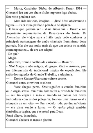 —     Morte, Cavaleiro, Diabo, de Albercht Durer, 1514 —
Giovanni leu em voz alta o título impresso logo abaixo.
Seu rosto perdeu a cor.
—     Mais más notícias, imagino — disse Rossi observando a
figura. — Para mim, parece o pesadelo de alguém.
- E bem que poderia ser - disse Giovanni. - Durer é um
importante representante da Renascença do Norte. Da
Alemanha, ele viajou para a Itália onde pode conhecer os
principais personagens do então chamado Iluminismo desse
período. Mas ele era muito mais do que um artista no sentido
contemporâneo... ele era um adepto!
- De que?
- Magia.
- Mão leve, tirando coelhos de cartolas? — Rossi riu.
- Não! Magia, e não mágica, do grego, Kteis e Kosmos, para
ser diferenciada da tradicional mágica de espetáculos. Ele
sabia dos segredos do Grande Trabalho, a Alquimia.
—     Kteis e Kosmos! Soa como coito e cosmo.
Giovanni corou e revirou os olhos:
—     Você chegou perto. Kteis significa a concha feminina
ou o órgão sexual feminino. Simboliza a divindade feminina
— seu tio ergueu a mão e, unindo as pontas dos dedos
indicadores com as dos polegares, formou uma forma oval e
alongada de um oito. — Um modelo rude, porém suficiente
— ele disse vendo a forma. — O vesica piscis também
simboliza a vagina, que é o portal para Deus.
Rossi olhava, incrédulo.
Giovanni abaixou as mãos e piscou:
 