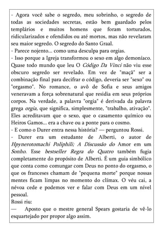 - Agora você sabe o segredo, meu sobrinho, o segredo de
todas as sociedades secretas, estão bem guardado pelos
templários e muitos homens que foram torturados,
ridicularizados e ofendidos ou até mortos, mas não revelaram
seu maior segredo. O segredo do Santo Graal.
- Parece nojento... como uma desculpa para orgias.
- Isso porque a Igreja transformou o sexo em algo demoníaco.
Quase todo mundo que leu O Código Da Vinci não viu esse
obscuro segredo ser revelado. Em vez de "maçã" ser a
combinação final para decifrar o código, deveria ser "sexo" ou
"orgasmo". No romance, o avô de Sofia e seus amigos
veneravam a força sobrenatural que residia em seus próprios
corpos. Na verdade, a palavra "orgia" é derivada da palavra
grega orgia, que significa, simplesmente, "trabalho, ativação".
Eles acreditavam que o sexo, que o casamento químico ou
Heiros Gamos... era a chave ou a ponte para o cosmo.
- E como o Durer entra nessa história? — perguntou Rossi.
- Durer era um estudante de Alberti, o autor de
Hpynerotomachi Poliphili; A Discussão do Amor em um
Sonho. Esse bestseller Regra do Quatro também fugia
completamente do propósito de Alberti. É um guia simbólico
que conta como comungar com Deus no ponto do orgasmo, o
que os franceses chamam de "pequena morte" porque nossas
mentes ficam limpas no momento do clímax. O véu cai, a
névoa cede e podemos ver e falar com Deus em um nível
pessoal.
Rossi riu:
—      Aposto que o mestre general Spears gostaria de vê-lo
esquartejado por propor algo assim.
 